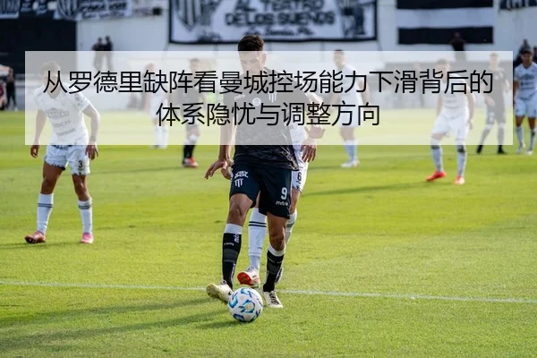 从罗德里缺阵看曼城控场能力下滑背后的体系隐忧与调整方向