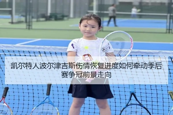 凯尔特人波尔津吉斯伤情恢复进度如何牵动季后赛争冠前景走向