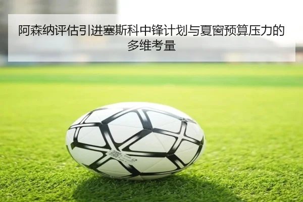 阿森纳评估引进塞斯科中锋计划与夏窗预算压力的多维考量
