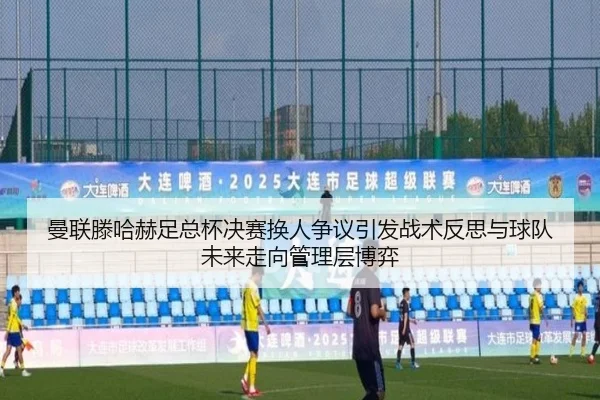 曼联滕哈赫足总杯决赛换人争议引发战术反思与球队未来走向管理层博弈