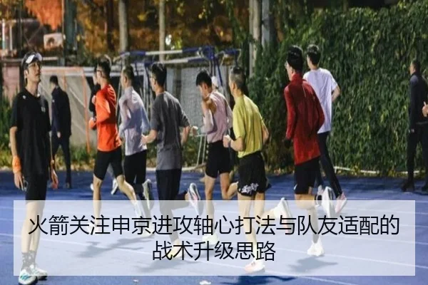 火箭关注申京进攻轴心打法与队友适配的战术升级思路